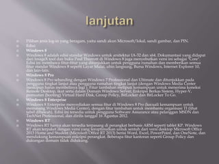  Pilihan jenis log-in yang beragam, yaitu sandi akun Microsoft/lokal, sandi gambar, dan PIN.
 Edisi:
 Windows 8
 Windows 8 adalah edisi standar Windows untuk arsitektur IA-32 dan x64. Dokumantasi yang didapat
dari ImageX tool dan buku Paul Thurrott di Windows 8 juga menyebutkan versi ini sebagai "Core".
Edisi ini membawa fitur-fitur yang ditunjukkan untuk pengguna rumahan dan memberikan semua
fitur standar Windows 8 seperti Layar Mulai, ubin langsung, Bursa Windows, Internet Explorer 10,
dan lain-lain.
 Windows 8 Pro
 Windows 8 Pro sebanding dengan Windows 7 Professional dan Ultimate dan ditunjukkan pada
pengguna tingkat lanjut atau pengguna rumahan tingkat lanjut (dengan Windows Media Center
meskipun harus membelinya lagi ). Fitur tambahan meliputi kemampuan untuk menerima koneksi
Remote Desktop, ikut serta dalam Domain Windows Server, Enkripsi Berkas Sistem, Hyper-V,
pemuatan (booting) Virtual Hard Disk, Group Policy, BitLocker dan BitLocker To Go.
 Windows 8 Enterprise
 Windows 8 Enterprise menyediakan semua fitur di Windows 8 Pro (kecuali kemampuan untuk
memasang Windows Media Center), dengan fitur tambahan untuk membantu organisasi TI (lihat
tabel dibawah). Edisi ini tersedia untuk pengguna Software Assurance atau pelanggan MSDN dan
TechNet Professional, dan dirilis tanggal 16 Agustus 2012.
 Windows RT
 Windows RT hanya akan tersedia terpasang di perangkat berbasis ARM seperti tablet KP. Windows
RT akan terpaket dengan versi yang teroptimalkan untuk sentuh dari versi desktop Microsoft Office
2013 Home and Student (Microsoft Office RT 2013) berisi Word, Excel, PowerPoint, dan OneNote, dan
mendukung kemampuan enkripsi perangkat. Beberapa fitur kantoran seperti Group Policy dan
dukungan domain tidak didukung.
 