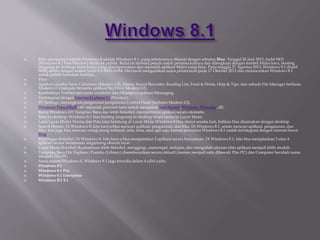  Rilis selanjutnya setelah Windows 8 adalah Windows 8.1, yang sebelumnya dikenal dengan sebutan Blue. Tanggal 26 Juni 2013, build 9431
(Windows 8.1 Free Preview) dirilis ke publik. Build ini terbuka penuh untuk pertama kalinya dan dilengkapi dengan tombol Mulai baru, booting
langsung ke desktop, layar kunci yang disempurnakan dan sejumlah aplikasi Metro yang baru. Pada tanggal 27 Agustus 2013, Windows 8.1 (build
9600) dirilis dengan nomor build 6.3.9600.16384. Microsoft mengadakan acara peluncuran pada 17 Oktober 2013 dan meluncurkan Windows 8.1
untuk publik keesokan harinya.
 Fitur:
 Aplikasi standar baru: Calculator (Modern UI), Alarm, Sound Recorder, Reading List, Food & Drink, Help & Tips, dan sebuah File Manager berbasis
Modern UI (menyatu bersama aplikasi SkyDrive Modern UI).
 Kembalinya Tombol start pada windows dan Hilangnya aplikasi Messaging.
 Terintegrasi dengan Internet Explorer 11 (Preview).
 PC Settings, merangkum pengaturan-pengaturan Control Panel (berbasis Modern UI).
 Windows PowerShell v40: sejumlah perintah baru untuk mengelola Start Screen, Windows Defender, dll.
 Bursa Windows 2.0: Tampilan Baru dan lebih fleksibel, memperbarui aplikasi secara otomatis.
 Boot ke desktop: Windows 8.1 bisa booting langsung ke desktop tanpa harus ke Layar Mulai.
 Latar Layar Mulai: Warna dan Pola latar belakang di Layar Mulai Windows 8 bisa diatur sesuka hati, bahkan bisa disamakan dengan desktop.
 Search Heroes: Di Windows 8, kita hanya bisa mencari aplikasi, pengaturan, dan files. Di Windows 8.1, selain mencari aplikasi, pengaturan, dan
files, kita juga bisa mencari orang-orang terkenal, artis, kota, atau apa saja; karena pencarian Windows 8.1 sudah terintegrasi dengan internet lewat
Bing.
 Multitugas fleksibel: Di Windows 8, kita hanya bisa menjalankan 2 aplikasi secara bersamaan. Di Windows 8.1, kita bisa menjalankan 3 atau 4
aplikasi secara bersamaan, tergantung ukuran layar.
 Layar Mulai fleksibel: Kustomisasi lebih fleksibel, menggrup, ,menempel, melepas, dan mengubah ukuran ubin aplikasi menjadi lebih mudah.
 Tampilan Baru File Explorer: Pustaka (Library) disembunyikan secara default (namun menjadi satu dibawah This PC) dan Computer berubah nama
menjadi This PC.
 Sama seperti Windows 8, Windows 8.1 juga tersedia dalam 4 edisi yaitu:
 Windows 8.1
 Windows 8.1 Pro
 Windows 8.1 Enterprise
 Windows RT 8.1
 