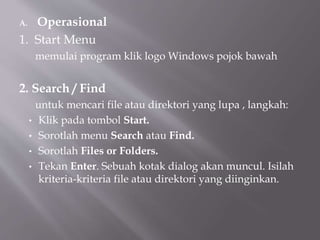 A. Operasional
1. Start Menu
memulai program klik logo Windows pojok bawah
2. Search / Find
untuk mencari file atau direktori yang lupa , langkah:
• Klik pada tombol Start.
• Sorotlah menu Search atau Find.
• Sorotlah Files or Folders.
• Tekan Enter. Sebuah kotak dialog akan muncul. Isilah
kriteria-kriteria file atau direktori yang diinginkan.
 