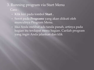 3. Running program via Start Menu
Cara :
• Klik kiri pada tombol Start .
• Sorot pada Programs yang akan diikuti oleh
munculnya Program Menu.
• Jika Anda melihat ada tanda panah, artinya pada
bagian itu terdapat menu bagian. Carilah program
yang ingin Anda jalankan dan klik
 