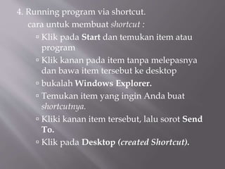 4. Running program via shortcut.
cara untuk membuat shortcut :
 Klik pada Start dan temukan item atau
program
 Klik kanan pada item tanpa melepasnya
dan bawa item tersebut ke desktop
 bukalah Windows Explorer.
 Temukan item yang ingin Anda buat
shortcutnya.
 Kliki kanan item tersebut, lalu sorot Send
To.
 Klik pada Desktop (created Shortcut).
 
