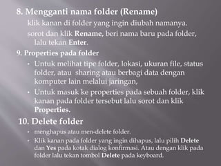 8. Mengganti nama folder (Rename)
klik kanan di folder yang ingin diubah namanya.
sorot dan klik Rename, beri nama baru pada folder,
lalu tekan Enter.
9. Properties pada folder
• Untuk melihat tipe folder, lokasi, ukuran file, status
folder, atau sharing atau berbagi data dengan
komputer lain melalui jaringan,
• Untuk masuk ke properties pada sebuah folder, klik
kanan pada folder tersebut lalu sorot dan klik
Properties.
10. Delete folder
• menghapus atau men-delete folder.
• Klik kanan pada folder yang ingin dihapus, lalu pilih Delete
dan Yes pada kotak dialog konfirmasi. Atau dengan klik pada
folder lalu tekan tombol Delete pada keyboard.
 