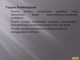 Tujuan Pembelajaran
1. Peserta mampu menjelaskan peralatan yang
dibutuhkan dalam menyambung/memasang
peripheral.
2. Peserta mampu menjelaskan prosedur pemasangan/
penyambungan peripheral dengan baik dan benar.
3. Peserta mampu menjelaskan setting peripheral
menggunakan software.
 