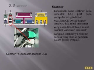 Scanner
 Tancapkan kabel scanner pada
konektor USB port pada
komputer dengan benar.
 Masukan CD Driver Scaner
tersebut, dalam hal ini Scaner
yang akan dicontohkan adalah
Scanner CanoScan 3200/3200F.
 Langkah selanjutnya memilih
bahasa yang akan digunakan
dalam proses instalasi.
Gambar 11. Konektor scanner USB
2. Scanner
 