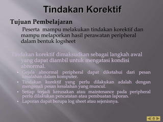 Tujuan Pembelajaran
Peserta mampu melakukan tindakan korektif dan
mampu melaporkan hasil perawatan peripheral
dalam bentuk logsheet
Tindakan korektif dimaksudkan sebagai langkah awal
yang dapat diambil untuk mengatasi kondisi
abnormal.
• Gejala abnormal peripheral dapat diketahui dari pesan
kesalahan dalam komputer.
• Tindakan korektif yang perlu dilakukan adalah dengan
mengenali pesan kesalahan yang muncul.
• Setiap terjadi kerusakan atau maintenance pada peripheral
perlu dilakukan pencatatan atau pembuatan laporan.
• Laporan dapat berupa log sheet atau sejenisnya.
 