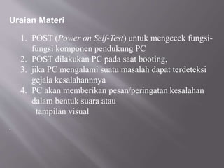 Uraian Materi
1. POST (Power on Self-Test) untuk mengecek fungsi-
fungsi komponen pendukung PC
2. POST dilakukan PC pada saat booting,
3. jika PC mengalami suatu masalah dapat terdeteksi
gejala kesalahannnya
4. PC akan memberikan pesan/peringatan kesalahan
dalam bentuk suara atau
tampilan visual
.
 
