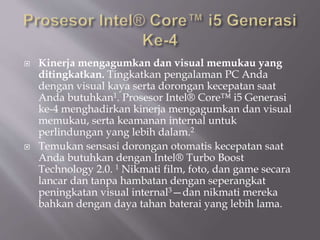  Kinerja mengagumkan dan visual memukau yang
ditingkatkan. Tingkatkan pengalaman PC Anda
dengan visual kaya serta dorongan kecepatan saat
Anda butuhkan1. Prosesor Intel® Core™ i5 Generasi
ke-4 menghadirkan kinerja mengagumkan dan visual
memukau, serta keamanan internal untuk
perlindungan yang lebih dalam.2
 Temukan sensasi dorongan otomatis kecepatan saat
Anda butuhkan dengan Intel® Turbo Boost
Technology 2.0. 1 Nikmati film, foto, dan game secara
lancar dan tanpa hambatan dengan seperangkat
peningkatan visual internal3—dan nikmati mereka
bahkan dengan daya tahan baterai yang lebih lama.
 