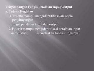 Penyimpangan Fungsi Peralatan Input/Output
a. Tujuan Kegiatan
1. Peserta mampu mengidentifikasikan gejala
penyimpangan
fungsi peralatan input dan output
2. Peserta mampu mengidentifikasi peralatan input
output dan menjelaskan fungsi-fungsinya.
 