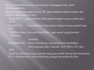 PC secara hardware dan instaslasinya dianggap baik, perlu
dilaksanakan tes.
Khusus untuk perangkat keras, PC menyediakan saluran Input dan
Output, diantaranya yaitu:
• Serial Port : menyalurkan data input/output secara serial atau
COM.
• Paralel Port : menyalurkan data input/output secara paralel atau
LPT.
• USB Port atau Universal Serial Bus : port serial yang bersifat
Universal
(umum).
• Expantion Slot : untuk memasang card peripheral tambahan.
Slot ekspansi ada 3 macam : ISA, EISA, PCI dan
AGP.
• Selain itu termasuk juga saluran atau port untuk mouse dan keyboard,
VGA dan lain-lain yang terhubung dengan peralatan di luar.
 