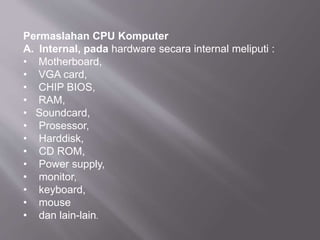 Permaslahan CPU Komputer
A. Internal, pada hardware secara internal meliputi :
• Motherboard,
• VGA card,
• CHIP BIOS,
• RAM,
• Soundcard,
• Prosessor,
• Harddisk,
• CD ROM,
• Power supply,
• monitor,
• keyboard,
• mouse
• dan lain-lain.
 