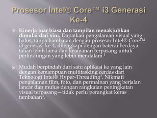  Kinerja luar biasa dan tampilan menakjubkan
dimulai dari sini. Dapatkan pengalaman visual yang
halus, tanpa hambatan dengan prosesor Intel® Core™
i3 generasi ke-4, dilengkapi dengan baterai berdaya
tahan lebih lama dan keamanan terpasang untuk
perlindungan yang lebih mendalam.1
 Mudah berpindah dari satu aplikasi ke yang lain
dengan kemampuan multitasking cerdas dari
Teknologi Intel® Hyper-Threading2. Nikmati
pengalaman film, foto, dan permainan yang berjalan
lancar dan mulus dengan rangkaian peningkatan
visual terpasang—tidak perlu perangkat keras
tambahan3.
 