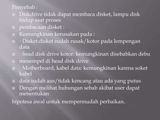 Penyebab :
 Diskdrive tidak dapat membaca disket, lampu disk
hidup saat proses
 pembacaan disket :
 Kemungkinan kerusakan pada :
 · Disket:disket sudah rusak/kotor pada lempengan
data
 · head disk drive kotor: kemungkinan disebabkan debu
 menempel di head disk drive
 · Motherboard, kabel data: kemungkinan karena soket
kabel
 data sudah aus/tidak kencang atau ada yang putus
 Dengan melihat hubungan sebab akibat user dapat
menentukan
hipotesa awal untuk mempermudah perbaikan.
 