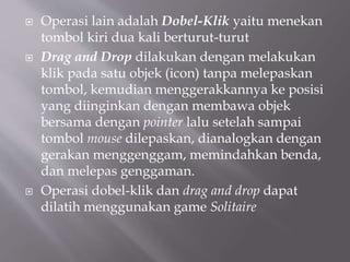  Operasi lain adalah Dobel-Klik yaitu menekan
tombol kiri dua kali berturut-turut
 Drag and Drop dilakukan dengan melakukan
klik pada satu objek (icon) tanpa melepaskan
tombol, kemudian menggerakkannya ke posisi
yang diinginkan dengan membawa objek
bersama dengan pointer lalu setelah sampai
tombol mouse dilepaskan, dianalogkan dengan
gerakan menggenggam, memindahkan benda,
dan melepas genggaman.
 Operasi dobel-klik dan drag and drop dapat
dilatih menggunakan game Solitaire
 