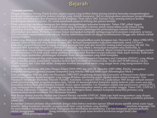 Generasi pertama
 Dengan terjadinya Perang Dunia Kedua, negara-negara yang terlibat dalam perang tersebut berusaha mengembangkan
komputer untuk mengeksploit potensi strategis yang dimiliki komputer. Hal ini meningkatkan pendanaan pengembangan
komputer serta mempercepat kemajuan teknik komputer. Pada tahun 1941, Konrad Zuse, seorang insinyur Jerman
membangun sebuah komputer, Z3, untuk mendesain pesawat terbang dan peluru kendali.
 Pihak sekutu juga membuat kemajuan lain dalam pengembangan kekuatan komputer. Tahun 1943, pihak Inggris
menyelesaikan komputer pemecah kode rahasia yang dinamakan Colossus untuk memecahkan kode rahasia yang
digunakan Jerman. Dampak pembuatan Colossus tidak terlalu memengaruhi perkembangan industri komputer
dikarenakan dua alasan. Pertama, Colossus bukan merupakan komputer serbaguna(general-purpose computer), ia hanya
didesain untuk memecahkan kode rahasia. Kedua, keberadaan mesin ini dijaga kerahasiaannya hingga satu dekade setelah
perang berakhir.
 Usaha yang dilakukan oleh pihak Amerika pada saat itu menghasilkan suatu kemajuan lain. Howard H. Aiken (1900-1973),
seorang insinyur Harvard yang bekerja dengan IBM, berhasil memproduksi kalkulator elektronik untuk US Navy.
Kalkulator tersebut berukuran panjang setengah lapangan bola kaki dan memiliki rentang kabel sepanjang 500 mil. The
Harvard-IBM Automatic Sequence Controlled Calculator, atau Mark I, merupakan komputer relai elektronik. Ia
menggunakan sinyal elektromagnetik untuk menggerakkan komponen mekanik. Mesin tersebut beropreasi dengan lambat
(ia membutuhkan 3-5 detik untuk setiap perhitungan) dan tidak fleksibel (urutan kalkulasi tidak dapat diubah). Kalkulator
tersebut dapat melakukan perhitungan aritmatik dasar dan persamaan yang lebih kompleks.
 Perkembangan komputer lain pada masa kini adalah Electronic Numerical Integrator and Computer (ENIAC), yang dibuat
oleh kerjasama antara pemerintah Amerika Serikat dan University of Pennsylvania. Terdiri dari 18.000 tabung vakum,
70.000 resistor, dan 5 juta titik solder, komputer tersebut merupakan mesin yang sangat besar yang mengonsumsi daya
sebesar 160kW.
 Komputer ini dirancang oleh John Presper Eckert (1919-1995) dan John W. Mauchly (1907-1980), ENIAC merupakan
komputer serbaguna (general purpose computer) yang bekerja 1000 kali lebih cepat dibandingkan Mark I.
 Pada pertengahan 1940-an, John von Neumann (1903-1957) bergabung dengan tim University of Pennsylvania dalam usaha
membangun konsep desain komputer yang hingga 40 tahun mendatang masih dipakai dalam teknik komputer. Von
Neumann mendesain Electronic Discrete Variable Automatic Computer (EDVAC) pada tahun 1945 dengan sebuah memori
untuk menampung baik program ataupun data. Teknik ini memungkinkan komputer untuk berhenti pada suatu saat dan
kemudian melanjutkan pekerjaannya kembali. Kunci utama arsitektur von Neumann adalah unit pemrosesan sentral (CPU),
yang memungkinkan seluruh fungsi komputer untuk dikoordinasikan melalui satu sumber tunggal. Tahun 1951, UNIVAC I
(Universal Automatic Computer I) yang dibuat oleh Remington Rand, menjadi komputer komersial pertama yang
memanfaatkan model arsitektur Von Neumann tersebut.
 Baik Badan Sensus Amerika Serikat dan General Electric memiliki UNIVAC. Salah satu hasil mengesankan yang dicapai
oleh UNIVAC dalah keberhasilannya dalam memprediksi kemenangan Dwilight D. Eisenhower dalam pemilihan presiden
tahun 1952.
 Komputer Generasi pertama dikarakteristik dengan fakta bahwa instruksi operasi dibuat secara spesifik untuk suatu tugas
tertentu. Setiap komputer memiliki program kode biner yang berbeda yang disebut "bahasa mesin" (machine language). Hal
ini menyebabkan komputer sulit untuk diprogram dan membatasi kecepatannya. Ciri lain komputer generasi pertama
adalah penggunaan tube vakum (yang membuat komputer pada masa tersebut berukuran sangat besar) dan silinder
magnetik untuk penyimpanan data.
 