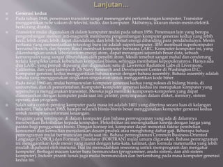  Generasi kedua
 Pada tahun 1948, penemuan transistor sangat memengaruhi perkembangan komputer. Transistor
menggantikan tube vakum di televisi, radio, dan komputer. Akibatnya, ukuran mesin-mesin elektrik
berkurang drastis.
 Transistor mulai digunakan di dalam komputer mulai pada tahun 1956. Penemuan lain yang berupa
pengembangan memori inti-magnetik membantu pengembangan komputer generasi kedua yang lebih
kecil, lebih cepat, lebih dapat diandalkan, dan lebih hemat energi dibanding para pendahulunya. Mesin
pertama yang memanfaatkan teknologi baru ini adalah superkomputer. IBM membuat superkomputer
bernama Stretch, dan Sprery-Rand membuat komputer bernama LARC. Komputer-komputer ini, yang
dikembangkan untuk laboratorium energi atom, dapat menangani sejumlah besar data, sebuah
kemampuan yang sangat dibutuhkan oleh peneliti atom. Mesin tersebut sangat mahal dan cenderung
terlalu kompleks untuk kebutuhan komputasi bisnis, sehingga membatasi kepopulerannya. Hanya ada
dua LARC yang pernah dipasang dan digunakan: satu di Lawrence Radiation Labs di Livermore,
California, dan yang lainnya di US Navy Research and Development Center di Washington D.C.
Komputer generasi kedua menggantikan bahasa mesin dengan bahasa assembly. Bahasa assembly adalah
bahasa yang menggunakan singkatan-singakatan untuk menggantikan kode biner.
 Pada awal 1960-an, mulai bermunculan komputer generasi kedua yang sukses di bidang bisnis, di
universitas, dan di pemerintahan. Komputer-komputer generasi kedua ini merupakan komputer yang
sepenuhnya menggunakan transistor. Mereka juga memiliki komponen-komponen yang dapat
diasosiasikan dengan komputer pada saat ini: printer, penyimpanan dalam disket, memory, sistem
operasi, dan program.
 Salah satu contoh penting komputer pada masa ini adalah 1401 yang diterima secara luas di kalangan
industri. Pada tahun 1965, hampir seluruh bisnis-bisnis besar menggunakan komputer generasi kedua
untuk memprosesinformasi keuangan.
 Program yang tersimpan di dalam komputer dan bahasa pemrograman yang ada di dalamnya
memberikan fleksibilitas kepada komputer. Fleksibilitas ini meningkatkan kinerja dengan harga yang
pantas bagi penggunaan bisnis. Dengan konsep ini, komputer dapat mencetak faktur pembelian
konsumen dan kemudian menjalankan desain produk atau menghitung daftar gaji. Beberapa bahasa
pemrograman mulai bermunculan pada saat itu. Bahasa pemrograman Common Business-Oriented
Language (COBOL) dan Formula Translator (FORTRAN) mulai umum digunakan. Bahasa pemrograman
ini menggantikan kode mesin yang rumit dengan kata-kata, kalimat, dan formula matematika yang lebih
mudah dipahami oleh manusia. Hal ini memudahkan seseorang untuk memprogram dan mengatur
komputer. Berbagai macam karier baru bermunculan (programmer, analis sistem, dan ahli sistem
komputer). Industr piranti lunak juga mulai bermunculan dan berkembang pada masa komputer generasi
kedua ini.
 