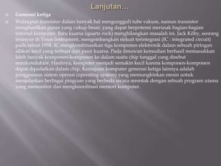 Generasi ketiga
 Walaupun transistor dalam banyak hal mengungguli tube vakum, namun transistor
menghasilkan panas yang cukup besar, yang dapat berpotensi merusak bagian-bagian
internal komputer. Batu kuarsa (quartz rock) menghilangkan masalah ini. Jack Kilby, seorang
insinyur di Texas Instrument, mengembangkan sirkuit terintegrasi (IC : integrated circuit)
pada tahun 1958. IC mengkombinasikan tiga komponen elektronik dalam sebuah piringan
silikon kecil yang terbuat dari pasir kuarsa. Pada ilmuwan kemudian berhasil memasukkan
lebih banyak komponen-komponen ke dalam suatu chip tunggal yang disebut
semikonduktor. Hasilnya, komputer menjadi semakin kecil karena komponen-komponen
dapat dipadatkan dalam chip. Kemajuan komputer generasi ketiga lainnya adalah
penggunaan sistem operasi (operating system) yang memungkinkan mesin untuk
menjalankan berbagai program yang berbeda secara serentak dengan sebuah program utama
yang memonitor dan mengkoordinasi memori komputer.
 