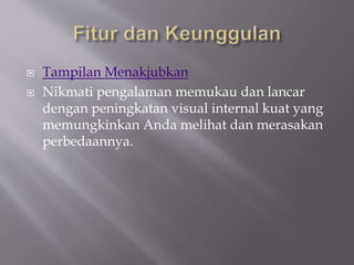  Tampilan Menakjubkan
 Nikmati pengalaman memukau dan lancar
dengan peningkatan visual internal kuat yang
memungkinkan Anda melihat dan merasakan
perbedaannya.
 