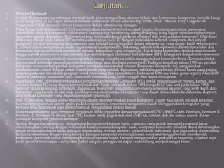  Generasi keempat
 Setelah IC, tujuan pengembangan menjadi lebih jelas: mengecilkan ukuran sirkuit dan komponen-komponen elektrik. Large
Scale Integration (LSI) dapat memuat ratusan komponen dalam sebuah chip. Pada tahun 1980-an, Very Large Scale
Integration (VLSI) memuat ribuan komponen dalam sebuah chip tunggal.
 Ultra-Large Scale Integration (ULSI) meningkatkan jumlah tersebut menjadi jutaan. Kemampuan untuk memasang
sedemikian banyak komponen dalam suatu keping yang berukurang setengah keping uang logam mendorong turunnya
harga dan ukuran komputer. Hal tersebut juga meningkatkan daya kerja, efisiensi dan keterandalan komputer. Chip Intel
4004 yang dibuat pada tahun 1971membawa kemajuan pada IC dengan meletakkan seluruh komponen dari sebuah
komputer (central processing unit, memori, dan kendali input/output) dalam sebuah chip yang sangat kecil. Sebelumnya,
IC dibuat untuk mengerjakan suatu tugas tertentu yang spesifik. Sekarang, sebuah mikroprosesor dapat diproduksi dan
kemudian diprogram untuk memenuhi seluruh kebutuhan yang diinginkan. Tidak lama kemudian, setiap piranti rumah
tangga seperti microwave, oven, televisi, dan mobil dengan electronic fuel injection (EFI) dilengkapi dengan mikroprosesor.
 Perkembangan yang demikian memungkinkan orang-orang biasa untuk menggunakan komputer biasa. Komputer tidak
lagi menjadi dominasi perusahaan-perusahaan besar atau lembaga pemerintah. Pada pertengahan tahun 1970-an, perakit
komputer menawarkan produk komputer mereka ke masyarakat umum. Komputer-komputer ini, yang disebut
minikomputer, dijual dengan paket piranti lunak yang mudah digunakan oleh kalangan awam. Piranti lunak yang paling
populer pada saat itu adalah program word processing dan spreadsheet. Pada awal 1980-an, video game seperti Atari 2600
menarik perhatian konsumen pada komputer rumahan yang lebih canggih dan dapat diprogram.
 Pada tahun 1981, IBM memperkenalkan penggunaan Personal Computer (PC) untuk penggunaan di rumah, kantor, dan
sekolah. Jumlah PC yang digunakan melonjak dari 2 juta unit pada tahun 1981 menjadi 5,5 juta unit pada tahun 1982.
Sepuluh tahun kemudian, 65 juta PC digunakan. Komputer melanjutkan evolusinya menuju ukuran yang lebih kecil, dari
komputer yang berada di atas meja (desktop computer) menjadi komputer yang dapat dimasukkan ke dalam tas (laptop),
atau bahkan komputer yang dapat digenggam (palmtop).
 IBM PC bersaing dengan Apple Macintosh dalam memperebutkan pasar komputer. Apple Macintosh menjadi terkenal
karena memopulerkan sistem grafis pada komputernya, sementara saingannya masih menggunakan komputer yang
berbasis teks. Macintosh juga memopulerkan penggunaan piranti mouse.
 Pada masa sekarang, kita mengenal perjalanan IBM compatible dengan pemakaian CPU: IBM PC/486, Pentium, Pentium II,
Pentium III, Pentium IV (Serial dari CPU buatan Intel). Juga kita kenal AMD k6, Athlon, dsb. Ini semua masuk dalam
golongan komputer generasi keempat.
 Seiring dengan menjamurnya penggunaan komputer di tempat kerja, cara-cara baru untuk menggali potensial terus
dikembangkan. Seiring dengan bertambah kuatnya suatu komputer kecil, komputer-komputer tersebut dapat dihubungkan
secara bersamaan dalam suatu jaringan untuk saling berbagi memori, piranti lunak, informasi, dan juga untuk dapat saling
berkomunikasi satu dengan yang lainnya. Jaringan komputer memungkinkan komputer tunggal untuk membentuk
kerjasama elektronik untuk menyelesaikan suatu proses tugas. Dengan menggunakan perkabelan langsung (disebut juga
Local Area Network atau LAN), atau [kabel telepon, jaringan ini dapat berkembang menjadi sangat besar.
 