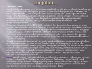  Generasi kelima
 Mendefinisikan komputer generasi kelima menjadi cukup sulit karena tahap ini masih sangat
muda. Contoh imajinatif komputer generasi kelima adalah komputer fiksi HAL9000 dari
novel karya Arthur C. Clarke berjudul 2001: Space Odyssey. HAL menampilkan seluruh
fungsi yang diinginkan dari sebuah komputer generasi kelima. Dengan kecerdasan buatan
(artificial intelligence atau AI), HAL dapat cukup memiliki nalar untuk melakukan
percapakan dengan manusia, menggunakan masukan visual, dan belajar dari
pengalamannya sendiri.
 Walaupun mungkin realisasi HAL9000 masih jauh dari kenyataan, banyak fungsi-fungsi
yang dimilikinya sudah terwujud. Beberapa komputer dapat menerima instruksi secara lisan
dan mampu meniru nalar manusia. Kemampuan untuk menterjemahkan bahasa asing juga
menjadi mungkin. Fasilitas ini tampak sederhana. Namun fasilitas tersebut menjadi jauh
lebih rumit dari yang diduga ketika programmer menyadari bahwa pengertian manusia
sangat bergantung pada konteks dan pengertian ketimbang sekedar menterjemahkan kata-
kata secara langsung.
 Banyak kemajuan di bidang desain komputer dan teknologi yang semakin memungkinkan
pembuatan komputer generasi kelima. Dua kemajuan rekayasa yang terutama adalah
kemampuan pemrosesan paralel, yang akan menggantikan model non Neumann. Model non
Neumann akan digantikan dengan sistem yang mampu mengkoordinasikan banyak CPU
untuk bekerja secara serempak. Kemajuan lain adalah teknologi superkonduktor yang
memungkinkan aliran elektrik tanpa ada hambatan apapun, yang nantinya dapat
mempercepat kecepatan informasi.
 Jepang adalah negara yang terkenal dalam sosialisasi jargon dan proyek komputer generasi
kelima. Lembaga ICOT (Institute for new Computer Technology) juga dibentuk untuk
merealisasikannya. Banyak kabar yang menyatakan bahwa proyek ini telah gagal, namun
beberapa informasi lain bahwa keberhasilan proyek komputer generasi kelima ini akan
membawa perubahan baru paradigma komputerisasi di dunia.
 
