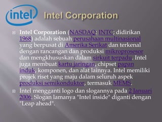  Intel Corporation (NASDAQ: INTC; didirikan
1968) adalah sebuah perusahaan multinasional
yang berpusat di Amerika Serikat dan terkenal
dengan rancangan dan produksi mikroprosesor
dan mengkhususkan dalam sirkuit terpadu. Intel
juga membuat kartu jaringan, chipset papan
induk, komponen, dan alat lainnya. Intel memiliki
projek riset yang maju dalam seluruh aspek
produksi semikonduktor, termasuk MEMS.
 Intel mengganti logo dan slogannya pada 2 Januari
2006. Slogan lamanya "Intel inside" diganti dengan
"Leap ahead".
 