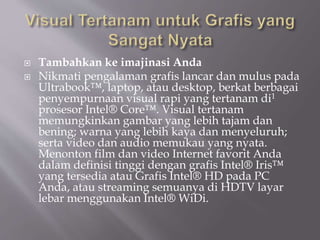  Tambahkan ke imajinasi Anda
 Nikmati pengalaman grafis lancar dan mulus pada
Ultrabook™, laptop, atau desktop, berkat berbagai
penyempurnaan visual rapi yang tertanam di1
prosesor Intel® Core™. Visual tertanam
memungkinkan gambar yang lebih tajam dan
bening; warna yang lebih kaya dan menyeluruh;
serta video dan audio memukau yang nyata.
Menonton film dan video Internet favorit Anda
dalam definisi tinggi dengan grafis Intel® Iris™
yang tersedia atau Grafis Intel® HD pada PC
Anda, atau streaming semuanya di HDTV layar
lebar menggunakan Intel® WiDi.
 