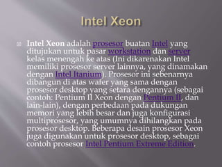  Intel Xeon adalah prosesor buatan Intel yang
ditujukan untuk pasar workstation dan server
kelas menengah ke atas (Ini dikarenakan Intel
memiliki prosesor server lainnya, yang dinamakan
dengan Intel Itanium). Prosesor ini sebenarnya
dibangun di atas wafer yang sama dengan
prosesor desktop yang setara dengannya (sebagai
contoh: Pentium II Xeon dengan Pentium II, dan
lain-lain), dengan perbedaan pada dukungan
memori yang lebih besar dan juga konfigurasi
multiprosesor, yang umumnya dihilangkan pada
prosesor desktop. Beberapa desain prosesor Xeon
juga digunakan untuk prosesor desktop, sebagai
contoh prosesor Intel Pentium Extreme Edition.
 