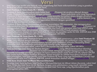  Intel Xeon juga terdiri atas banyak versi, tergantung dari basis mikroarsitektur yang ia gunakan.
Berikut ini adalah versi-versi dari Intel Xeon.
 Intel Pentium II Xeon (basis P6 + MMX)
 Pentium II Xeon diperkenalkan pada bulan Juni 1998. Prosesor ini awalnya dikenal dengan nama
Drake. Pentium II Xeon berbeda dengan prosesor Pentium II biasa pada jenis cache yang digunakan
(Pentium II Xeon menggunakan memori cache yang memiliki kecepatan setara dengan prosesor),
jenis interkoneksi prosesor (Pentium II Xeon menggunakan interkoneksi Slot-2), jenis memori yang
digunakan (Intel Pentium II Xeon menggunakan memori dengan spesifikasi Error Correcting Code
(ECC)), dan konfigurasi multiprosesor.
 Pentium II Xeon dibuat berdasarkan teknologi manufaktur 250 nanometer, dan menggunakan
mikroarsitektur Intel P6, sama seperti halnya Pentium II biasa (Deschutes atau Klamath). Prosesor ini
menggunakan chipset Intel 440GX, yang memiliki dua buah slot prosesor atau Intel 450NX yang
memiliki empat buah slot prosesor, atau bahkan dapat memiliki 8 buah prosesor dengan
ditambahkannya chipset core logic tambahan. Prosesor ini memiliki cache 512 KB, 1024 KB atau 2048
KB dan menggunakan front-side bus dengan kecepatan 100 MHz.
 Intel Pentium III Xeon (basis P6 + SSE)
 Pada bulan Maret 1999, Pentium II Xeon pun digantikan oleh penerusnya, yakni Intel Pentium III
Xeon, yang dikenal dengan sebutan "Tanner". Sebenarnya tidak ada perbedaan yang signifikan
antara prosesor ini dengan pendahulunya, kecuali pada tambahan instruksi Streaming SIMD
Extension (SSE) dan beberapa perbaikan pada kinerja cache, seperti pada Pentium III (Katmai). Slot
yang digunakannya pun sama, yakni Slot 2. Kecepatan bus juga sama, yakni 100 MHz.
 Versi kedua dari Intel Xeon ini disebut dengan "Cascades", yang dibuat berdasarkan teknologi
Pentium III Coppermine. Prosesor ini kontroversial, mengingat dengan menggunakan bus yang
memiliki kecepatan 133 MHz, prosesor ini hanya menawarkan cache level 2 on-die sebesar 256 KB
saja (sama seperti halnya Pentium III biasa). Sesaat sesudah itu (akibat banyaknya keluhan dari
para pelanggan), Intel pun merilis versi Intel Pentium III Xeon yang juga berbasiskan Cascades tapi
menawarkan cache level 2 sebesar 2048 KB, untuk kemudian disebut sebagai "Cascades 2MB".
 Intel Xeon (basis Intel NetBurst Microarchitecture)
 Prosesor Intel Xeon berbasis Intel NetBurst Microarchitecture ini dibuat dalam dua jenis, yakni Intel
Xeon 32-bit dan Intel Xeon 64-bit. Berbeda dengan versi sebelumnya yang masih memiliki nama
"Pentium", Intel pun mengubah namanya menjadi Intel Xeon saja, yang diperkenalkan pada
pertengahan tahun 2001.
 