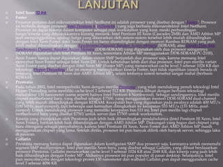  Intel Xeon 32-bit
 Foster
 Prosesor pertama dari mikroarsitektur Intel NetBurst ini adalah prosesor yang disebut dengan "Foster". Prosesor
ini berbeda dengan prosesor Intel Pentium 4 (Willamette) yang juga berbasis mikroarsitektur Intel NetBurst.
Prosesor ini dapat bekerja dalam komputer sebagai otak workstation yang kuat, meski perbandingan
harga/kinerja yang ditunjukkannya kurang menarik. Intel Pentium III Xeon (Cascades 2MB) dan AMD Athlon MP
jauh mengunggulinya, apalagi harga yang ditawarkan oleh sistem-sistem tersebut lebih murah dibandingkan
dengan Intel Xeon Foster. Intel Xeon Foster ini harus disandingkan dengan memori Rambus RDRAM yang jauh
lebih mahal dibandingkan dengan Synchronous Dynamic Random Access Memory (SDRAM), atau Double Data Rate
Synchronous Dynamic Random Access Memory (DDR-SDRAM) yang digunakan oleh dua prosesor saingannya
(SDRAM digunakan oleh Intel Pentium III Xeon, sementara Athlon MP menggunakan DDR-SDRAM PC-2100).
 Xeon Foster hanya dapat digunakan dalam sistem SMP berjumlah dua prosesor saja, karena memang Intel
menyebut Xeon Foster sebagai Intel Xeon DP. Untuk kebutuhan lebih dari dua prosesor, Intel pun merilis varian
Xeon Foster yang disebut dengan Intel Xeon MP (Foster MP) yang menawarkan cache level 3 sebesar 1024 KB dan
teknologi Hyper-Threading. Hal ini memang meningkatkan kinerja Foster, tapi tidak signifikan (masih berada di
belakang Intel Pentium III Xeon dan AMD Athlon MP), selain tentunya sistem tersebut sangat mahal (berbasis
RDRAM).
 Prestonia
 Pada tahun 2002, Intel memperbaiki Xeon dengan merilis Prestonia, yang telah mendukung penuh teknologi Intel
Hyper-Threading serta memiliki cache level 2 sebesar 512 KB. Prestonia dibuat dengan berbasis teknologi
manufaktur 130 nanometer (sama seperti halnya Intel Pentium 4 Northwood). Sebagai sandingannya, Intel merilis
chipset motherboard baru, yang disebut sebagai E7500, yang menggunakan memori DDR-SDRAM dual-channel
yang lebih murah dibandingkan dengan RDRAM. Kecepatan bus yang digunakan pada awalnya adalah 400 MT/s
(100 MHz, quad-pumped), tapi beberapa saat kemudian ditingkatkan ke kecepatan 533 MT/s (133 MHz, quad-
pumped). Untuk mendukung prosesor yang memiliki kecepatan bus 533 ini, Intel pun merilis lagi chipset
motherboard baru yang disebut E7501 untuk server dan E7505 untuk workstation.
 Kinerja yang ditunjukkan oleh Prestonia jauh lebih baik dibandingkan pendahulunya (Intel Pentium III Xeon, Intel
Xeon Foster), bahkan lebih baik dibandingkan dengan AMD Athlon MP. Dukungan yang bagus dari chipset yang
baru ditengarai sebagai penyebabnya, karena Intel Pentium III Xeon, Xeon Foster dan AMD Athlon MP masih
menggunakan chipset yang lama. Setelah dirilis, prosesor ini pun banyak dilirik oleh banyak server, sehingga laku
di pasaran.
 Gallatin
 Prestonia memang hanya dapat digunakan dalam konfigurasi SMP dua prosesor saja, karenanya untuk memenuhi
segmen SMP multiprosesor, Intel pun merilis Xeon baru, yang disebut sebagai Gallatin, yang dibuat berdasarkan
prosesor Prestonia. Gallatin menawarkan cache level 3 sebesar 1024 KB atau 2048 KB, dan kinerja yang jauh lebih
baik dibandingkan dengan Foster MP. Akibatnya prosesor ini pun populer di pasar desktop. Selanjutnya, Intel
pun mencoba-coba dengan teknologi proses 130 nanometer dan walhasil Gallatin pun dapat menggunakan cache
level 3 sebesar 4096 KB.
 