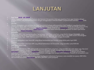  Intel Xeon 64-bit (x64/EM64T)
 Akibat "gagalnya" prosesor Intel Itanium dan Itanium 2 di pasaran, Intel pun membuat Xeon agar berjalan sebagai
prosesor 64-bit, yang diimplementasikan dengan menggunakan instruksi EM64T (implementasi instruksi x86-64 milik
Intel).
 Nocona
 Nocona merupakan versi pertama dari Intel Xeon 64-bit berbasis mikroarsitektur Intel NetBurst yang diperkenalkan
pertengahan tahun 2004. Prosesor ini didukung oleh chipset E7525 (untuk workstation), E7520 dan E7530 (untuk server),
yang menawarkan dukungan terhadap bus PCI Express, DDR2-SDRAM dan Serial ATA. Prosesor ini lebih lambat
dibandingkan dengan saingannya, AMD Opteron, meskipun dalam beberapa situasi, prosesor ini lebih cepat berkat
teknologi Intel Hyper-Threading.
 Irwindale
 Pada tahun 2005, Intel memperkenalkan lagi prosesor Intel Xeon yang baru, yang disebut dengan Irwindale, yang
menawarkan cache level 2 yang lebih besar (2048 KB) dan dapat menggunakan daya yang lebih rendah dibandingkan
dengan Nocona. Tapi, AMD Opteron masih lebih kencang dibandingkan dengan Irwindale.
 Cranford
 Cranford merupakan versi Xeon MP yang dibuat berbasiskan inti Nocona, yang dirilis pada April 2005.
 Potomac
 Potomac merupakan versi Xeon MP yang dibuat berbasiskan inti Irwindale, yang memiliki cache 8192 KB.
 Intel Xeon (Dual Core)
 Paxville DP
 Pada tanggal 10 Oktober 2005, Intel merilis prosesor Intel Xeon yang baru, yang memiliki dua otak dalam satu chip (dual
core) yang dinamakan dengan Paxville. Prosesor ini dibangun dengan menggunakan teknologi manufaktur 90
nanometer, sama seperti halnya Smithfield, prosesor desktop dual core Pentium 4 (Pentium D), dengan penambahan
cache level 2 untuk setiap inti menjadi 2048 kilobyte (sehingga total menjadi 4096 kilobyte). Prosesor ini merupakan versi
dual core dari prosesor Intel Xeon Irwindale.
 Versi Paxville DP hanya dapat berjalan dalam konfigurasi maksimum 2 prosesor, serta memiliki kevepatan 2800 MHz
dan memiliki kecepatan front side bus 800 MHz (200 MHz, quad pumped).
 