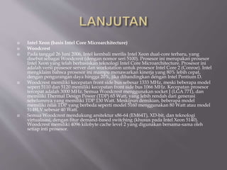  Intel Xeon (basis Intel Core Microarchitecture)
 Woodcrest
 Pada tanggal 26 Juni 2006, Intel kembali merilis Intel Xeon dual-core terbaru, yang
disebut sebagai Woodcrest (dengan nomor seri 5100). Prosesor ini merupakan prosesor
Intel Xeon yang telah berbasiskan teknologi Intel Core Microarchitecture. Prosesor ini
adalah versi prosesor server dan workstation untuk prosesor Intel Core 2 (Conroe). Intel
mengklaim bahwa prosesor ini mampu menawarkan kinerja yang 80% lebih cepat,
dengan pengurangan daya hingga 20%, jika dibandingkan dengan Intel Pentium D.
 Woodcrest memiliki kecepatan front side bus sebesar 1333 MHz, meski beberapa model
sepert 5110 dan 5120 memiliki kecepatan front side bus 1066 MHz. Kecepatan prosesor
tercepat adalah 3000 MHz. Semua Woodcrest menggunakan socket J (LGA 771), dan
memiliki Thermal Design Power (TDP) 65 Watt, yang lebih rendah dari generasi
sebelumnya yang memiliki TDP 130 Watt. Meskipun demikian, beberapa model
memiliki nilai TDP yang berbeda seperti model 5160 menggunakan 80 Watt atau model
5148LV sebesar 40 Watt.
 Semua Woodcrest mendukung arsitektur x86-64 (EM64T), XD-bit, dan teknologi
virtualisasi, dengan fitur demand-based switching (khusus pada Intel Xeon 5140).
Woodcrest memiliki 4096 kilobyte cache level 2 yang digunakan bersama-sama oleh
setiap inti prosesor.
 