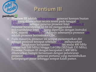  Pentium III adalah mikroprosesor generasi keenam buatan
Intel yang diluncurkan secara resmi pada tanggal 26
Februari 1999 sebagai penerus prosesor Intel Pentium II.
Prosesor berarsitektur 32-bit ini menggunakan
mikroarsitektur Intel x86 yang diperluas dengan instruksi
RISC seperti Pentium Pro. Adapun sebenarnya prosesor x86
adalah prosesor berinstruksi CISC.
 Pada masanya, prosesor ini sempat menempatkan diri
sebagai prosesor tercepat sebelum AMD meluncurkan
Athlon. Jangkauan kecepatan prosesor ini mulai 400 MHz
(empat kali 100 MHz) hingga 1,4 GHz (10,5 kali 133 MHz).
Prosesor Pentium III dengan kecepatan 1.400 MHz
diluncurkan hampir bersamaan dengan peluncuran
prosesor Pentium 4 generasi pertama yang menimbulkan
ketimpangan pasar sehingga sempat kalah pamor.
 
