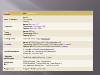Nama
prosesor
Intel Pentium III
Nama perkenalan
Katmai
Coppermine
Tualatin
Peluncuran
Katmai: Februari 1999
Coppermine: November 1999
Tualatin: Desember 2000
Proses
produksi
Katmai: 250 nm
Coppermine: 180 nm
Tualatin: 130 nm
Floating-point Termasuk (sama dengan Pentium II)
Transistor
Katmai: 40.500.000 (cache L2 512 KB dalam kartrid)
Coppermine: 28.100.000 (cache L2 256 KB dalam tubuh prosesor)
Tualatin: 44.000.000 (cache L2 512 KB dalam tubuh prosesor)
Instruksi tambahan
57 instruksi MMX (Multimedia Extension)
70 instruksi SSE (Streaming SIMD Extension)
Nomor seri prosesor (PSN)
Dukungan
multiprosesor
Tidak (lihat juga Intel Pentium III Xeon)
Manajemen
daya
APM (Advanced Power Management)
ACPI (Advanced Configuration and Power Interface)
Intel SpeedStep (khusus Intel Pentium III Mobile)
Pangsa pasar Komputer desktop dan mobile
 
