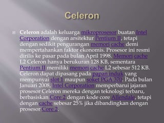  Celeron adalah keluarga mikroprosesor buatan Intel
Corporation dengan arsitektur Pentium II, tetapi
dengan sedikit pengurangan memori cache demi
mempertahankan faktor ekonomis. Prosesor ini resmi
dirilis ke pasar pada bulan April 1998. Memori cache
L2 Celeron hanya berukuran 128 KB, sementara
Pentium II memiliki memori cache L2 sebesar 512 KB.
Celeron dapat dipasang pada papan induk yang
mempunyai slot 1 maupun soket PGA 370. Pada bulan
Januari 2008, Intel Corporation memperbarui jajaran
prosesor Celeron mereka dengan teknologi terbaru,
berbasiskan Core 2 dengan kode core Allendale, tetapi
dengan cache sebesar 25% jika dibandingkan dengan
prosesor Core 2.
 