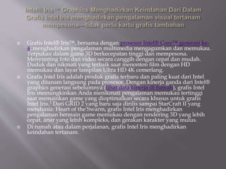 Grafis Intel® Iris™, bersama dengan prosesor Intel® Core™ generasi ke-
4, menghadirkan pengalaman multimedia mengagumkan dan memukau.
Terpukau dalam game 3D berkecepatan tinggi dan mempesona.
Menyunting foto dan video secara canggih dengan cepat dan mudah.
Duduk dan nikmati yang terbaik saat menonton film dengan HD
memukau dan layar tampilan Ultra HD 4K cemerlang.
 Grafis Intel Iris adalah produk grafis terbaru dan paling kuat dari Intel
yang ditanam langsung pada prosesor. Dengan kinerja ganda dari Intel®
graphics generasi sebelumnya (lihat data kinerja di bawah), grafis Intel
Iris memungkinkan Anda menikmati pengalaman memukau tertinggi
saat memainkan game yang dioptimalkan secara khusus untuk grafis
Intel Iris.1 Dari GRID 2 yang baru saja dirilis sampai StarCraft II yang
mendunia: Heart of the Swarm, grafis Intel Iris menghadirkan
pengalaman bermain game memukau dengan rendering 3D yang lebih
cepat, arsir yang lebih kompleks, dan gerakan karakter yang mulus.
 Di rumah atau dalam perjalanan, grafis Intel Iris menghadirkan
keindahan tertanam.
 