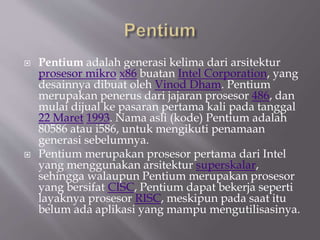  Pentium adalah generasi kelima dari arsitektur
prosesor mikro x86 buatan Intel Corporation, yang
desainnya dibuat oleh Vinod Dham. Pentium
merupakan penerus dari jajaran prosesor 486, dan
mulai dijual ke pasaran pertama kali pada tanggal
22 Maret 1993. Nama asli (kode) Pentium adalah
80586 atau i586, untuk mengikuti penamaan
generasi sebelumnya.
 Pentium merupakan prosesor pertama dari Intel
yang menggunakan arsitektur superskalar,
sehingga walaupun Pentium merupakan prosesor
yang bersifat CISC, Pentium dapat bekerja seperti
layaknya prosesor RISC, meskipun pada saat itu
belum ada aplikasi yang mampu mengutilisasinya.
 