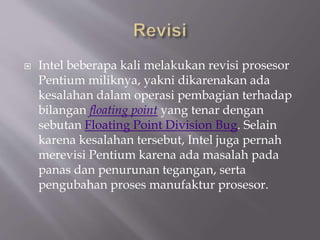  Intel beberapa kali melakukan revisi prosesor
Pentium miliknya, yakni dikarenakan ada
kesalahan dalam operasi pembagian terhadap
bilangan floating point yang tenar dengan
sebutan Floating Point Division Bug. Selain
karena kesalahan tersebut, Intel juga pernah
merevisi Pentium karena ada masalah pada
panas dan penurunan tegangan, serta
pengubahan proses manufaktur prosesor.
 