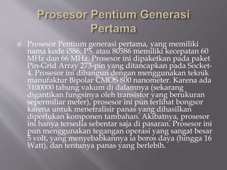  Prosesor Pentium generasi pertama, yang memiliki
nama kode i586, P5, atau 80586 memiliki kecepatan 60
MHz dan 66 MHz. Prosesor ini dipaketkan pada paket
Pin-Grid Array 273-pin yang ditancapkan pada Socket-
4. Prosesor ini dibangun dengan menggunakan teknik
manufaktur Bipolar CMOS 800 nanometer. Karena ada
3100000 tabung vakum di dalamnya (sekarang
digantikan fungsinya oleh transistor yang berukuran
sepermiliar meter), prosesor ini pun terlihat bongsor
karena untuk menetralisir panas yang dihasilkan
diperlukan komponen tambahan. Akibatnya, prosesor
ini hanya tersedia sebentar saja di pasaran. Prosesor ini
pun menggunakan tegangan operasi yang sangat besar
5 volt, yang menyebabkannya ia boros daya (hingga 16
Watt), dan tentunya panas yang berlebih.
 