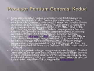  Sadar atas kelemahan Pentium generasi pertama, Intel pun merevisi
Pentium dengan meluncurkan Pentium generasi selanjutnya (yang
memiliki nama kode P54C), pada tanggal 7 Maret 1994. Prosesor baru ini
diperkenalkan pada frekuensi 90 MHz, 75 MHz, 100 MHz. Selanjutnya
dirilis pula seri dengan kecepatan 120 MHz, 133 MHz, 150 MHz, 166
MHz, dan yang tercepat 200 MHz. Berbeda dengan prosesor Pentium
Generasi awal, prosesor ini dibangun dengan menggunakan teknologi
manufaktur Bipolar CMOS 600 nanometer, mengikuti beberapa
saingannya dari Motorola dan IBM. Versi yang lebih baru (120 MHz ke
atas) bahkan dibuat dengan menggunakan teknologi manufaktur 350
nanometer, sehingga dapat menampung 3300000 transistor. Dengan
menggunakan teknologi manufaktur yang lebih canggih, Pentium pun
lebih ramping dan lebih hemat daya (frekuensi 200 MHz hanya memakan
15.5 Watt).
 Prosesor ini dipaketkan dengan menggunakan paket Staggered Pin-Grid
Array (SPGA) 296-pin yang tentu saja tidak kompatibel dengan prosesor
generasi sebelumnya. Satu-satunya cara yang digunakan oleh pengguna
untuk melakukan upgrading dari prosesor generasi pertama ke generasi
kedua adalah dengan melakukan penggantian motherboard.
 