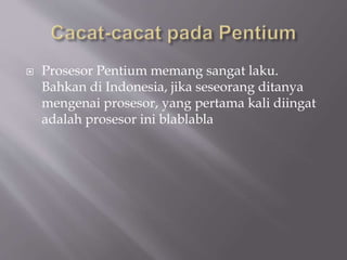  Prosesor Pentium memang sangat laku.
Bahkan di Indonesia, jika seseorang ditanya
mengenai prosesor, yang pertama kali diingat
adalah prosesor ini blablabla
 
