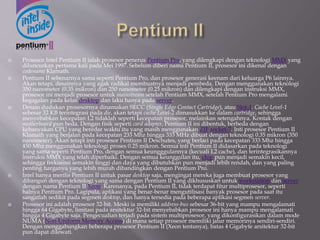  Prosesor Intel Pentium II ialah prosesor penerus Pentium Pro, yang dilengkapi dengan teknologi MMX yang
diluncurkan pertama kali pada Mei 1997. Sebelum diberi nama Pentium II, prosesor ini dikenal dengan
codename Klamath.
 Pentium II sebenarnya sama seperti Pentium Pro, dan prosesor generasi keenam dari keluarga P6 lainnya.
Akan tetapi, desainnya yang agak radikal membuatnya menjadi pembeda. Dengan menggunakan teknologi
350 nanometer (0.35 mikron) dan 250 nanometer (0.25 mikron) dan dilengkapi dengan instruksi MMX,
prosesor ini menjadi prosesor untuk mainstream setelah Pentium MMX, setelah Pentium Pro mengalami
kegagalan pada kelas desktop dan laku hanya pada server.
 Desain dudukan prosesornya dinamakan SECC (Single Edge Contact Cartridge), atau Slot-1. Cache Level-1
sebesar 32 KB terintegrasi pada die, akan tetapi cache Level-2 dimasukkan ke dalam cartridge, sehingga
menyebabkan kecepatan L2 tidaklah seperti kecepatan prosesor, melainkan setengahnya. Kontak dengan
motherboard pun beda. Dengan fisik seperti card adapter, Pentium II ini dibentuk, berbeda dengan
kebanyakan CPU yang beredar waktu itu yang masih menggunakan ZIF socket-7. Inti prosesor Pentium II
Klamath yang berjalan pada kecepatan 233 Mhz hingga 333 MHz dibuat dengan teknologi 0.35 mikron (350
nanometer). Akan tetapi inti prosesor Pentium II Deschutes, yang berlari pada kecepatan 333 Mhz hingga
450 Mhz menggunakan teknologi proses 0.25 mikron. Semua inti Pentium II didasarkan pada teknologi
yang sama seperti Pentium Pro, dengan semua keungggulannya (kecuali L2 cache), dan terintegrasikannya
instruksi MMX yang telah diperbaiki. Dengan semua keunggulan itu, chip pun menjadi semakin kecil,
sehingga frekuensi semakin tinggi dan daya yang dibutuhkan pun menjadi lebih rendah, dan yang paling
penting harganya yang lebih murah dibandingkan dengan Pentium Pro.
 Intel hanya merilis Pentium II untuk pasar desktop saja, mengingat mereka juga membuat prosesor yang
dibangun dengan teknologi yang sama dengan Pentium II yang dikhususkan untuk workstation dan server
dengan nama Pentium II Xeon. Karenanya, pada Pentium II, tidak terdapat fitur multiprosesor, seperti
halnya Pentium Pro. Lagipula, aplikasi yang benar-benar mengutilisasi banyak prosesor pada saat itu
sangatlah sedikit pada segmen desktop, dan hanya tersedia pada beberapa aplikasi segmen server.
 Prosesor ini adalah prosesor 32-bit. Meski ia memiliki address-bus sebesar 36-bit yang mampu mengalamati
hingga 64 Gigabyte, limitasi pada arsitektur 32-bit menyebabkan prosesor ini hanya mampu mengalamati
hingga 4 Gigabyte saja. Pengecualian terjadi pada sistem multiprosesor, yang dikonfigurasikan dalam mode
NUMA (Non-Uniform Memory Access) di mana setiap prosesor memiliki jalur memorinya sendiri-sendiri.
Dengan menggabungkan beberapa prosesor Pentium II (Xeon tentunya), batas 4 Gigabyte arsitektur 32-bit
pun dapat dilewati.
 