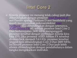  Kinerja prosesor ini menang telak cukup jauh jika
dibandingkan dengan prosesor Intel Pentium D
seri Presler apalagi Pentium D seri Smithfield yang
masih menggunakan mikroarsitektur Intel
NetBurst. Jika dibandingkan dengan seterunya,
AMD Athlon FX 60, sebuah prosesor Intel Core 2
Duo berkecepatan 2400 MHz mengungguli
prosesor tersebut dengan perbedaan kinerja kira-
kira 15%. Jika prosesor AMD Athlon FX tersebut
di-overclock menjadi 3.4 GHz, prosesor tersebut
unggul tipis dibandingkan Core 2 Duo 2400 MHz.
Ini berarti prosesor Intel Core 2 Duo jauh lebih
efisien dibandingkan dengan pendahulunya dalam
rangka mengeksekusi instruksi.
 