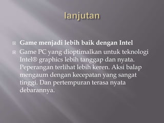  Game menjadi lebih baik dengan Intel
 Game PC yang dioptimalkan untuk teknologi
Intel® graphics lebih tanggap dan nyata.
Peperangan terlihat lebih keren. Aksi balap
mengaum dengan kecepatan yang sangat
tinggi. Dan pertempuran terasa nyata
debarannya.
 
