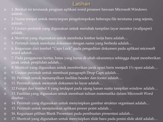  1. Berikut ini termasuk program aplikasi word prosesor bawaan Microsoft Windows
adalah…
 2. Nama tempat untuk menyimpan pengelompokan beberapa file terutama yang sejenis,
adalah…
 3. Urutan perintah yang digunakan untuk merubah tampilan layar monitor (wallpaper)
adalah…
 4. Shortcut yang digunakan untuk membuka lembar kerja baru adalah…
 5. Perintah untuk merekam dokumen dengan nama yang berbeda adalah…
 6. Kegunaan dari tombol “Caps Lock” pada pengeditan dokumen pada aplikasi microsoft
word adalah…
 7. Pada pengaturan kertas, batas yang harus di ubah ukurannya sehingga dapat memberikan
jarak untuk penjilidan adalah…
 8. Shortcut yang digunakan untuk memberikan jarak spasi baris menjadi 1½ spasi adalah…
 9. Urutan perintah untuk membuat paragraph Drop Caps adalah…
 10. Perintah untuk menampilkan fasilitas header dan footer adalah…
 11. Perintah untuk mencetak dokumen ke layar adalah…
 12 Fungsi dari tombol X yang terdapat pada ujung kanan suatu tampilan window adalah…
 13. Fasilitas yang digunakan untuk membuat tulisan matematika dalam Microsoft Word
disebut :…
 14. Perintah yang digunakan untuk menyisipkan gambar struktur organisasi adalah…
 15. Perintah untuk menjalankan aplikasi power point adalah…
 16. Kegunaan pilihan Blank Presentasi pada pembuatan presentasi adalah…
 17. Shortcut yang digunakan untuk menyisipkan slide baru pada posisi slide aktif adalah…
 