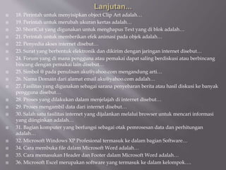  18. Perintah untuk menyisipkan object Clip Art adalah…
 19. Perintah untuk merubah ukuran kertas adalah…
 20. ShortCut yang digunakan untuk menghapus Text yang di blok adalah…
 21. Perintah untuk memberikan efek animasi pada objek adalah…
 22. Penyedia akses internet disebut…
 23. Surat yang berbentuk elektronik dan dikirim dengan jaringan internet disebut…
 24. Forum yang di mana pengguna atau pemakai dapat saling berdiskusi atau berbincang
bincang dengan pemakai lain disebut…
 25. Simbol @ pada penulisan aku@yahoo.com mengandung arti…
 26. Nama Domain dari alamat email aku@yahoo.com adalah…
 27. Fasilitas yang digunakan sebagai sarana penyebaran berita atau hasil diskusi ke banyak
pengguna disebut…
 28. Proses yang dilakukan dalam menjelajah di internet disebut…
 29. Proses mengambil data dari internet disebut…
 30. Salah satu fasilitas internet yang dijalankan melalui browser untuk mencari informasi
yang diinginkan adalah…
 31. Bagian komputer yang berfungsi sebagai otak pemrosesan data dan perhitungan
adalah…
 32. Microsoft Windows XP Profesional termasuk ke dalam bagian Software…
 34. Cara membuka file dalam Microsoft Word adalah…
 35. Cara memasukan Header dan Footer dalam Microsoft Word adalah…
 36. Microsoft Excel merupakan software yang termasuk ke dalam kelompok….
 