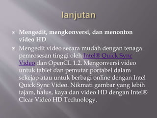  Mengedit, mengkonversi, dan menonton
video HD
 Mengedit video secara mudah dengan tenaga
pemrosesan tinggi oleh Intel® Quick Sync
Video dan OpenCL 1.2. Mengonversi video
untuk tablet dan pemutar portabel dalam
sekejap atau untuk berbagi online dengan Intel
Quick Sync Video. Nikmati gambar yang lebih
tajam, halus, kaya dan video HD dengan Intel®
Clear Video HD Technology.
 
