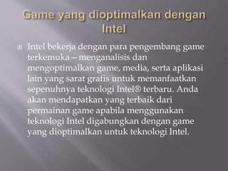  Intel bekerja dengan para pengembang game
terkemuka—menganalisis dan
mengoptimalkan game, media, serta aplikasi
lain yang sarat grafis untuk memanfaatkan
sepenuhnya teknologi Intel® terbaru. Anda
akan mendapatkan yang terbaik dari
permainan game apabila menggunakan
teknologi Intel digabungkan dengan game
yang dioptimalkan untuk teknologi Intel.
 