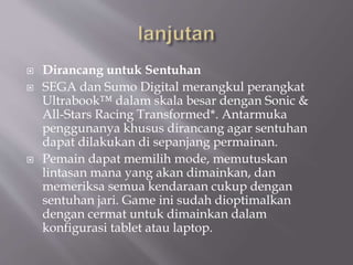  Dirancang untuk Sentuhan
 SEGA dan Sumo Digital merangkul perangkat
Ultrabook™ dalam skala besar dengan Sonic &
All-Stars Racing Transformed*. Antarmuka
penggunanya khusus dirancang agar sentuhan
dapat dilakukan di sepanjang permainan.
 Pemain dapat memilih mode, memutuskan
lintasan mana yang akan dimainkan, dan
memeriksa semua kendaraan cukup dengan
sentuhan jari. Game ini sudah dioptimalkan
dengan cermat untuk dimainkan dalam
konfigurasi tablet atau laptop.
 