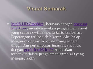  Intel® HD Graphics1, bersama dengan prosesor
Intel Core, memberdayakan pengalaman visual
yang semarak—tidak perlu kartu tambahan.
Peperangan terlihat lebih keren. Aksi balap
mengaum dengan kecepatan yang sangat
tinggi. Dan pertempuran terasa nyata. Plus,
dengan grafis Intel® Iris™ Anda akan
terhanyut dalam pengalaman game 3-D yang
mengasyikkan.
 