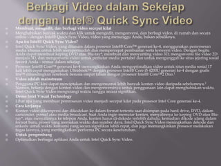  Membuat, mengedit, dan berbagi video secepat kilat
 Menghabiskan banyak waktu dan klik untuk mengedit, mengonversi, dan berbagi video, di rumah dan secara
online—dengan Intel® Quick Sync Video, video yang menunggu Anda, bukan sebaliknya.
 Apa itu Intel® Quick Sync Video?
 Intel Quick Sync Video, yang ditanam dalam prosesor Intel® Core™ generasi ke-4, menggunakan pemrosesan
media khusus untuk lebih mempermudah dan mempercepat pembuatan serta konversi video. Dengan begitu
Anda dapat membuat keping DVD atau Blu-ray*, membuat dan menyunting video 3D, mengonversi file video 2D
menjadi 3D, dan mengonversi video untuk pemutar media portabel dan untuk mengunggah ke situs jejaring sosial
favorit Anda—semua dalam sekejap.
 Prosesor Intel® Core™ generasi ke-4 memungkinkan Anda mengoptimalkan video untuk situs media sosial 17
kali lebih cepat menggunakan Ultrabook™ dengan prosesor Intel® Core i5 4200U generasi ke-4 dengan grafis
Iris™ dibandingkan notebook berusia empat tahun dengan prosesor Intel® Core™2 Duo.1
 Video adalah mainstream
 Pengguna PC kini dapat menciptakan dan mengonsumsi lebih banyak konten video daripada sebelumnya.2
Namun, bekerja dengan konten video dan mengonversinya untuk penggunaan lain dapat menghabiskan waktu.
Intel Quick Sync Video mengurangi waktu tunggu secara signifikan.
 Demo Intel Visual Technology
 Lihat apa yang membuat pemrosesan video menjadi secepat kilat pada prosesor Intel Core generasi ke-4.
 Cara kerjanya
 Konten video dikompresi dan dikodekan ke dalam format tertentu saat disimpan pada hard drive, DVD, dalam
camcorder, ponsel atau media broadcast. Saat Anda ingin memutar konten, menyalinnya ke keping DVD atau Blu-
ray*, atau menyalinnya ke telepon Anda, konten harus di-dekode terlebih dahulu, kemudian dikode ulang dalam
format baru, proses yang memakan waktu dan sumber daya. Intel Quick Sync Video meningkatkan dekode dan
enkode untuk waktu konversi yang secara signifikan lebih cepat, dan juga memungkinkan prosesor melakukan
tugas lainnya, yang meningkatkan performa PC secara keseluruhan.
 Untuk pengembang
 Optimalkan berbagai aplikasi Anda untuk Intel Quick Sync Video.
 
