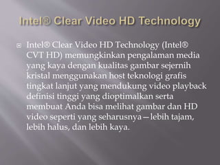  Intel® Clear Video HD Technology (Intel®
CVT HD) memungkinkan pengalaman media
yang kaya dengan kualitas gambar sejernih
kristal menggunakan host teknologi grafis
tingkat lanjut yang mendukung video playback
definisi tinggi yang dioptimalkan serta
membuat Anda bisa melihat gambar dan HD
video seperti yang seharusnya—lebih tajam,
lebih halus, dan lebih kaya.
 